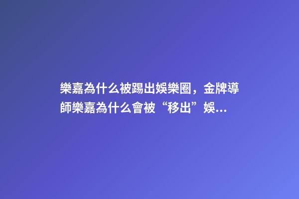 樂嘉為什么被踢出娛樂圈，金牌導師樂嘉為什么會被“移出”娛樂圈-第1張-觀點-玄機派