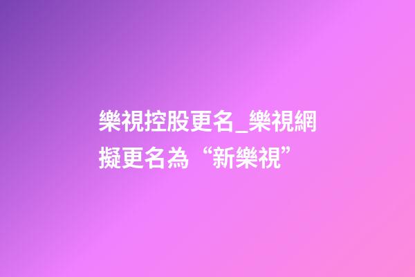 樂視控股更名_樂視網擬更名為“新樂視”-第1張-公司起名-玄機派