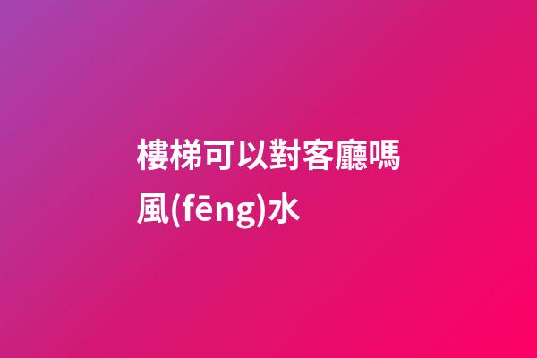 樓梯可以對客廳嗎風(fēng)水