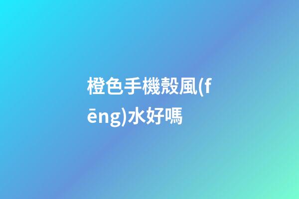 橙色手機殼風(fēng)水好嗎