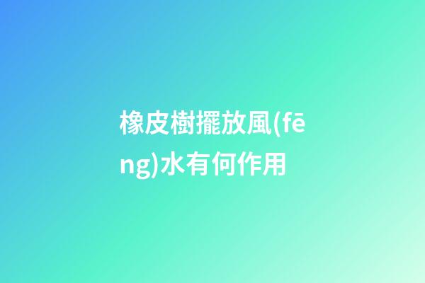 橡皮樹擺放風(fēng)水有何作用