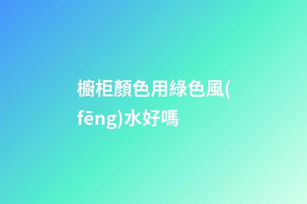 櫥柜顏色用綠色風(fēng)水好嗎