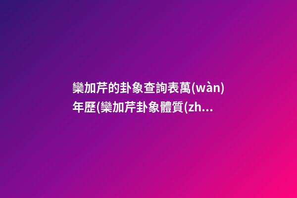 欒加芹的卦象查詢表萬(wàn)年歷(欒加芹卦象體質(zhì)查詢)