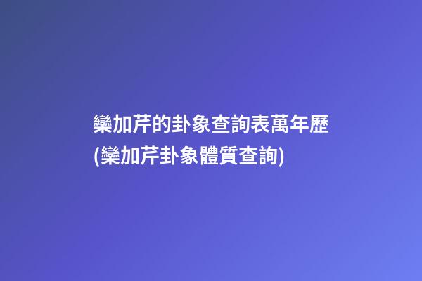 欒加芹的卦象查詢表萬年歷(欒加芹卦象體質查詢)