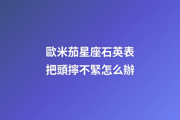 歐米茄星座石英表把頭擰不緊怎么辦-第1張-星座運勢-玄機派