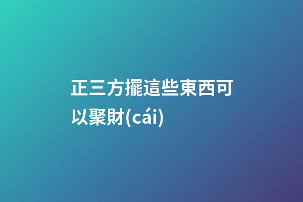 正三方擺這些東西可以聚財(cái)