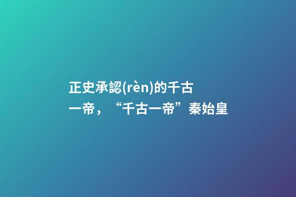 正史承認(rèn)的千古一帝，“千古一帝”秦始皇-第1張-觀點(diǎn)-玄機(jī)派