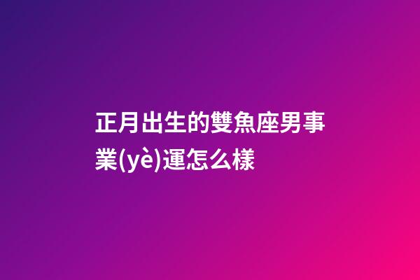 正月出生的雙魚座男事業(yè)運怎么樣-第1張-星座運勢-玄機派