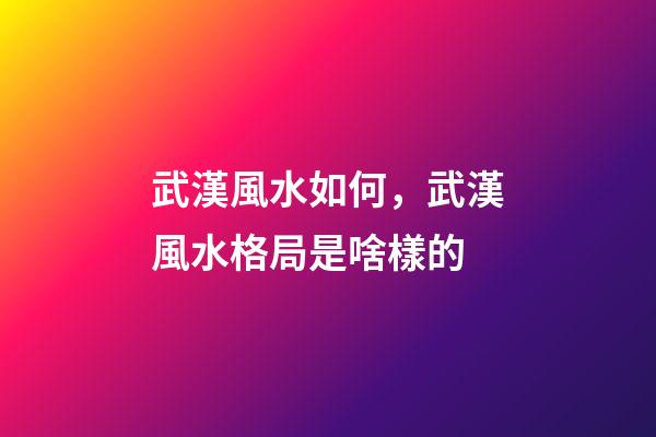 武漢風水如何，武漢風水格局是啥樣的