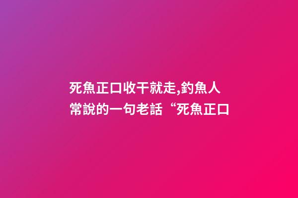 死魚正口收干就走,釣魚人常說的一句老話“死魚正口-第1張-觀點-玄機派