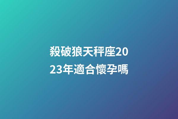 殺破狼天秤座2023年適合懷孕嗎-第1張-星座運勢-玄機派