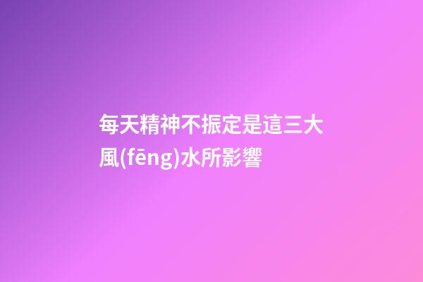 每天精神不振定是這三大風(fēng)水所影響