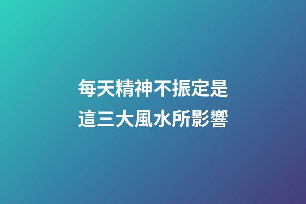 每天精神不振定是這三大風水所影響