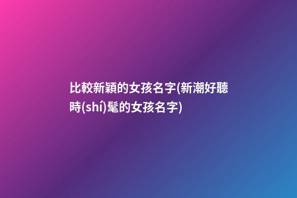 比較新穎的女孩名字(新潮好聽時(shí)髦的女孩名字)