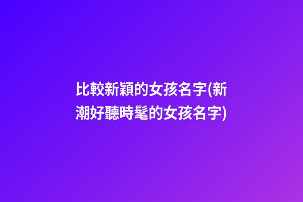 比較新穎的女孩名字(新潮好聽時髦的女孩名字)