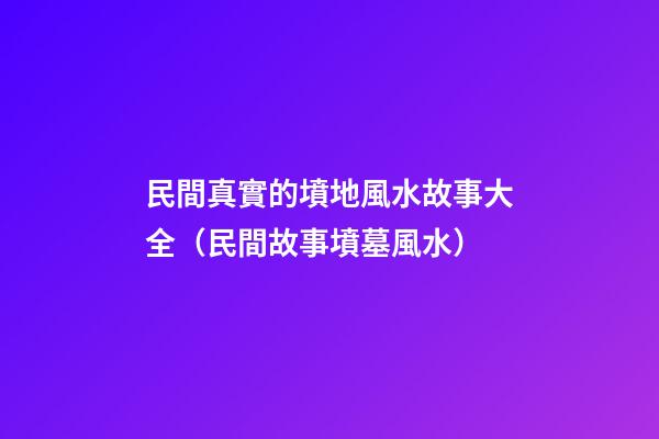 民間真實的墳地風水故事大全（民間故事墳墓風水）