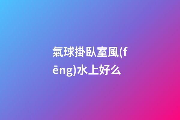氣球掛臥室風(fēng)水上好么