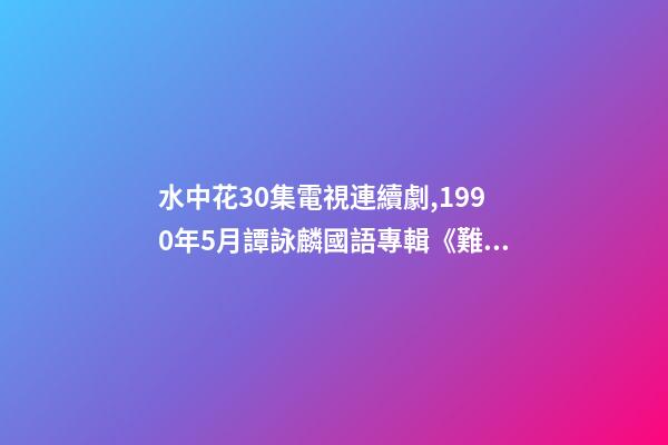 水中花30集電視連續劇,1990年5月譚詠麟國語專輯《難舍難分》-第1張-觀點-玄機派
