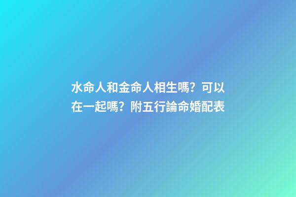 水命人和金命人相生嗎？可以在一起嗎？附五行論命婚配表