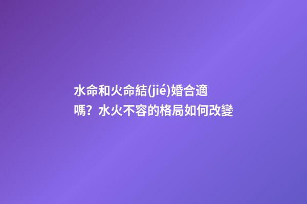 水命和火命結(jié)婚合適嗎？水火不容的格局如何改變