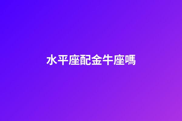 水平座配金牛座嗎-第1張-星座運勢-玄機派