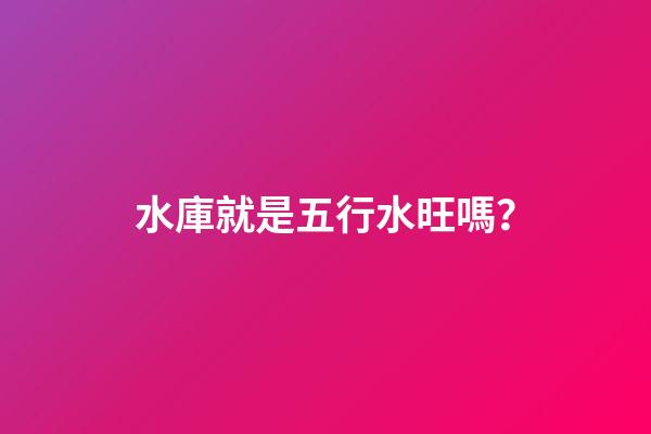 水庫就是五行水旺嗎？