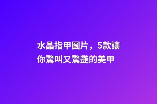 水晶指甲圖片，5款讓你驚叫又驚艷的美甲-第1張-觀點-玄機派