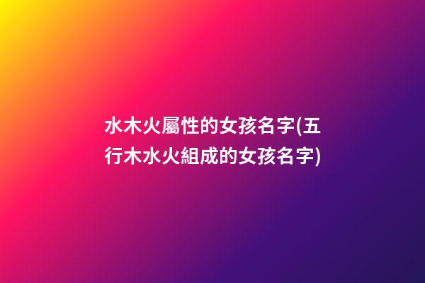 水木火屬性的女孩名字(五行木水火組成的女孩名字)