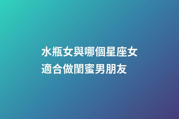 水瓶女與哪個星座女適合做閨蜜男朋友-第1張-星座運勢-玄機派