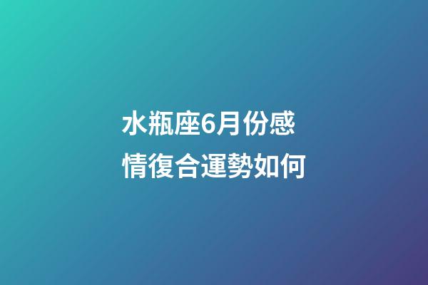 水瓶座6月份感情復合運勢如何-第1張-星座運勢-玄機派