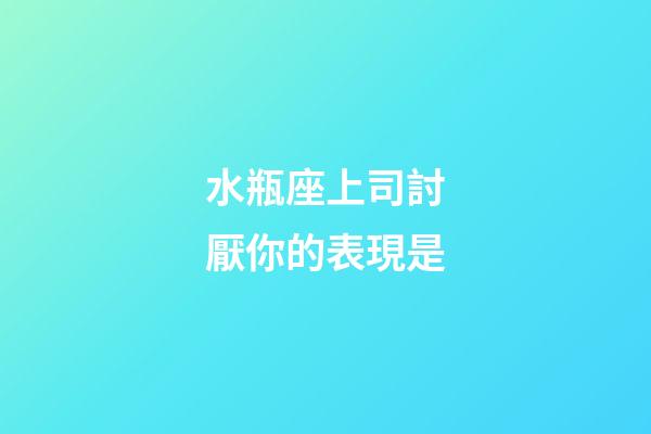 水瓶座上司討厭你的表現是-第1張-星座運勢-玄機派