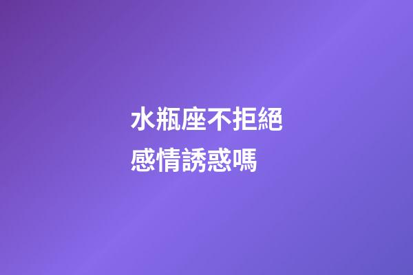 水瓶座不拒絕感情誘惑嗎-第1張-星座運勢-玄機派