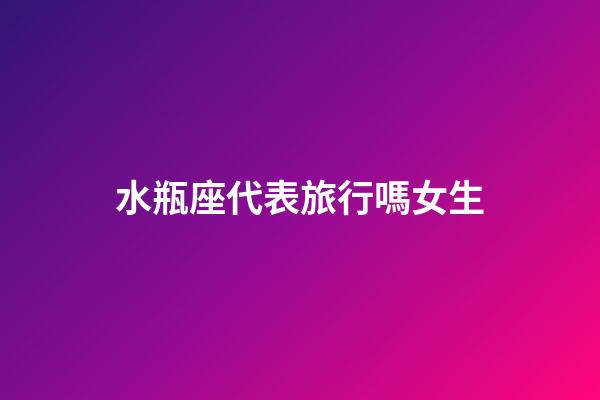 水瓶座代表旅行嗎女生-第1張-星座運勢-玄機派