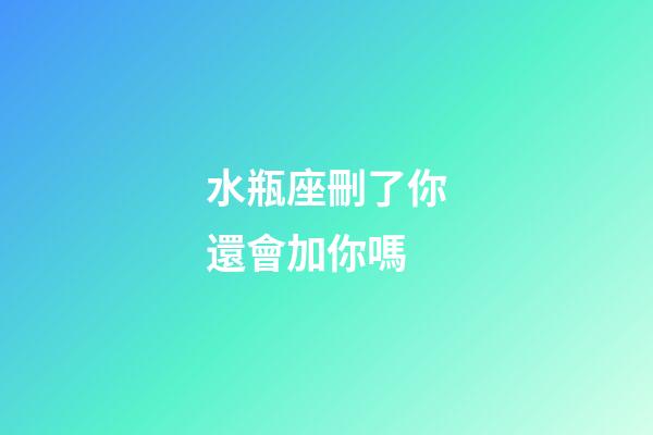 水瓶座刪了你還會加你嗎-第1張-星座運勢-玄機派