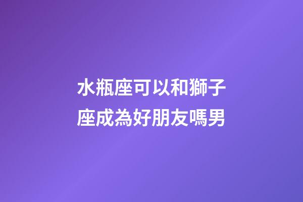 水瓶座可以和獅子座成為好朋友嗎男-第1張-星座運勢-玄機派
