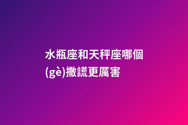 水瓶座和天秤座哪個(gè)撒謊更厲害-第1張-星座運(yùn)勢(shì)-玄機(jī)派