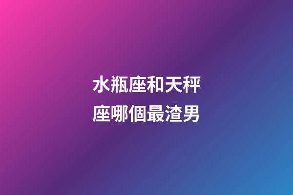 水瓶座和天秤座哪個最渣男-第1張-星座運勢-玄機派