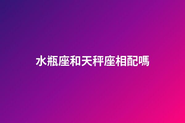 水瓶座和天秤座相配嗎（水瓶和天秤誰聰明）-第1張-星座運勢-玄機派