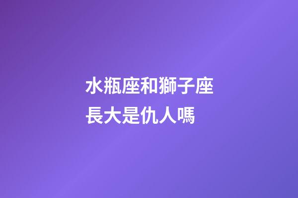 水瓶座和獅子座長大是仇人嗎-第1張-星座運勢-玄機派