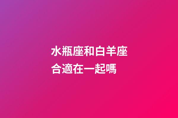 水瓶座和白羊座合適在一起嗎-第1張-星座運勢-玄機派