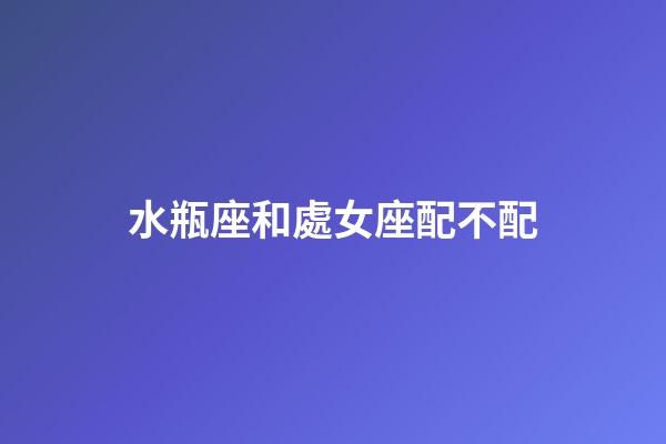 水瓶座和處女座配不配（處座女為什么偏愛水瓶男）-第1張-星座運(yùn)勢-玄機(jī)派