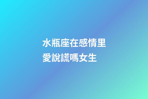 水瓶座在感情里愛說謊嗎女生-第1張-星座運勢-玄機派