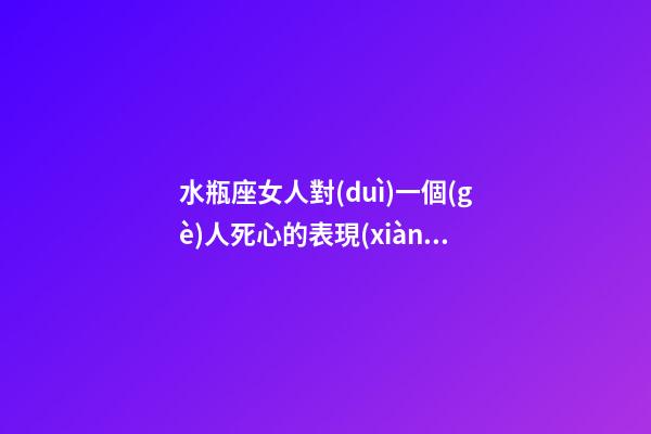 水瓶座女人對(duì)一個(gè)人死心的表現(xiàn)有哪些-第1張-星座運(yùn)勢-玄機(jī)派