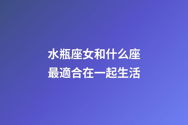 水瓶座女和什么座最適合在一起生活-第1張-星座運勢-玄機派