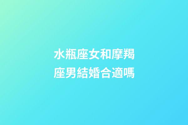 水瓶座女和摩羯座男結婚合適嗎-第1張-星座運勢-玄機派