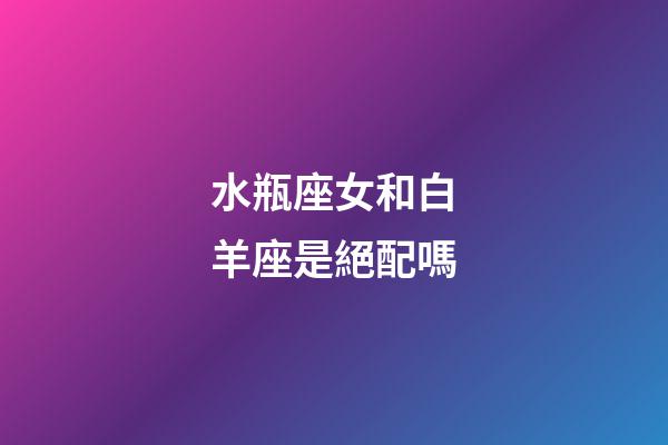 水瓶座女和白羊座是絕配嗎-第1張-星座運勢-玄機派