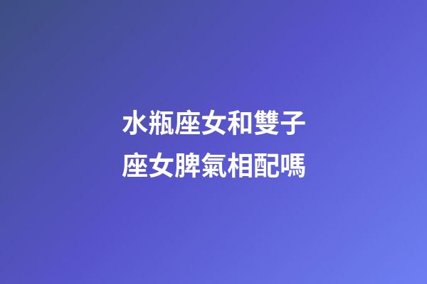 水瓶座女和雙子座女脾氣相配嗎-第1張-星座運勢-玄機派
