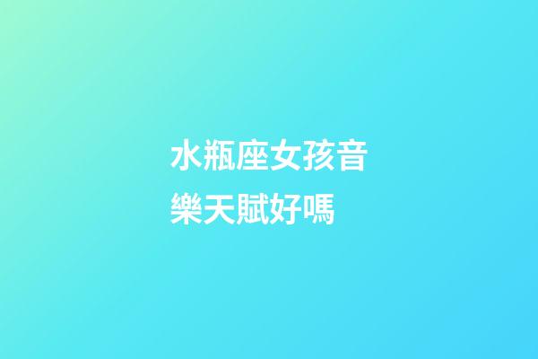 水瓶座女孩音樂天賦好嗎-第1張-星座運勢-玄機派