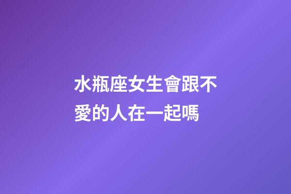 水瓶座女生會跟不愛的人在一起嗎-第1張-星座運(yùn)勢-玄機(jī)派