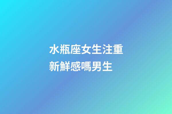 水瓶座女生注重新鮮感嗎男生-第1張-星座運勢-玄機派
